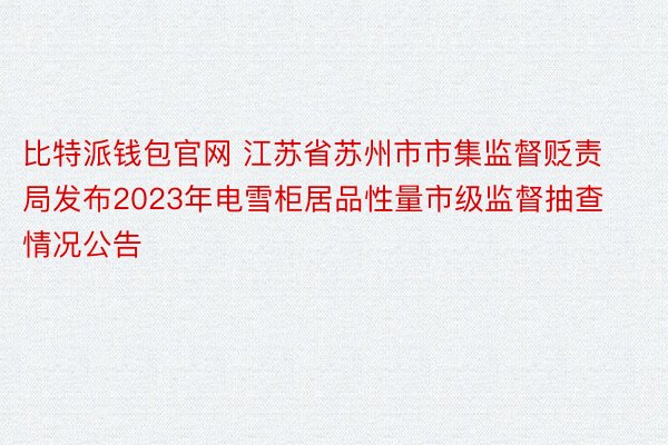 比特派钱包官网 江苏省苏州市市集监督贬责局发布2023年电雪柜居品性量市级监督抽查情况公告