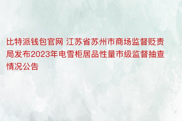 比特派钱包官网 江苏省苏州市商场监督贬责局发布2023年电雪柜居品性量市级监督抽查情况公告